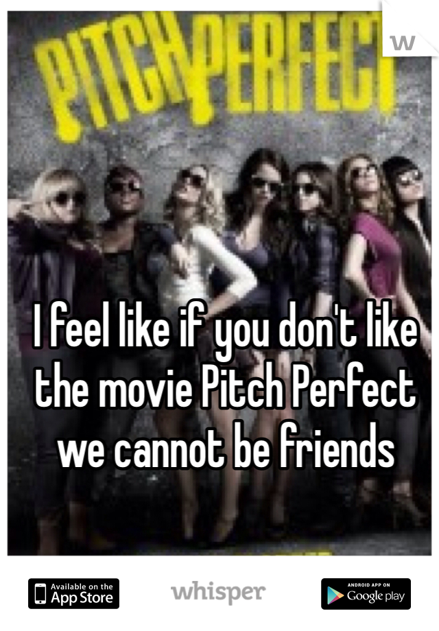 I feel like if you don't like the movie Pitch Perfect we cannot be friends 
