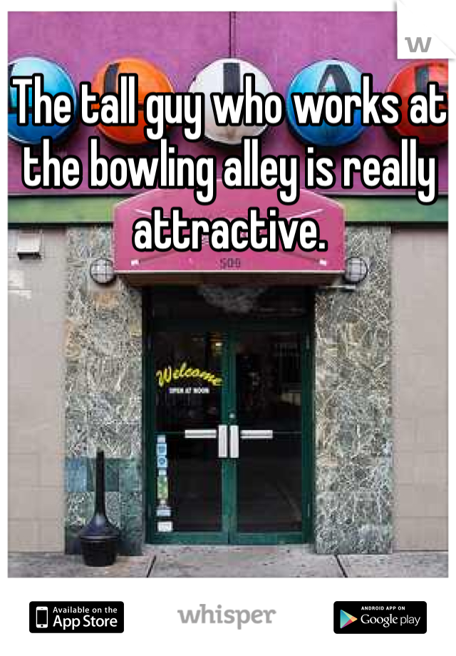 The tall guy who works at the bowling alley is really attractive. 