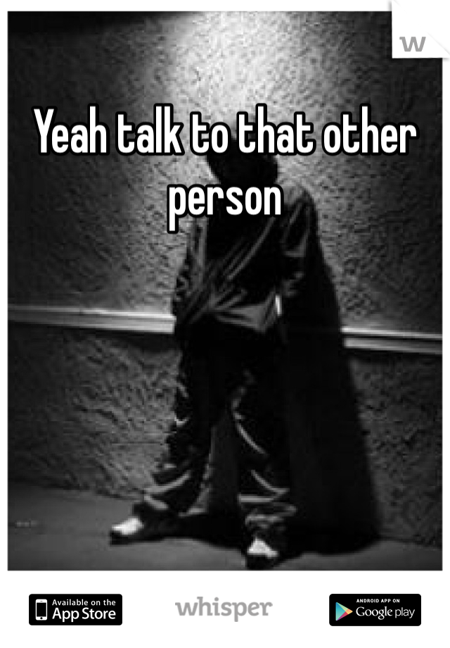 Yeah talk to that other person