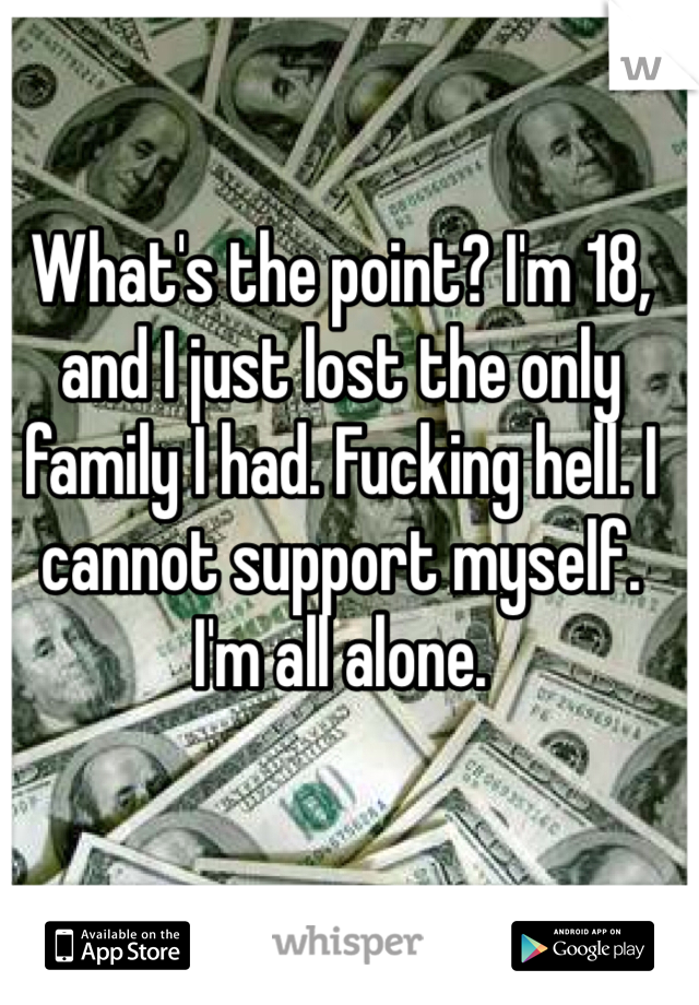 What's the point? I'm 18, and I just lost the only family I had. Fucking hell. I cannot support myself. I'm all alone.