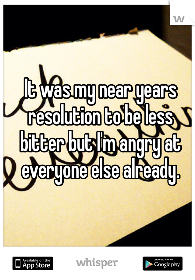 It was my near years resolution to be less bitter but I'm angry at everyone else already.