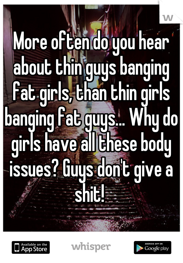 More often do you hear about thin guys banging fat girls, than thin girls banging fat guys... Why do girls have all these body issues? Guys don't give a shit! 