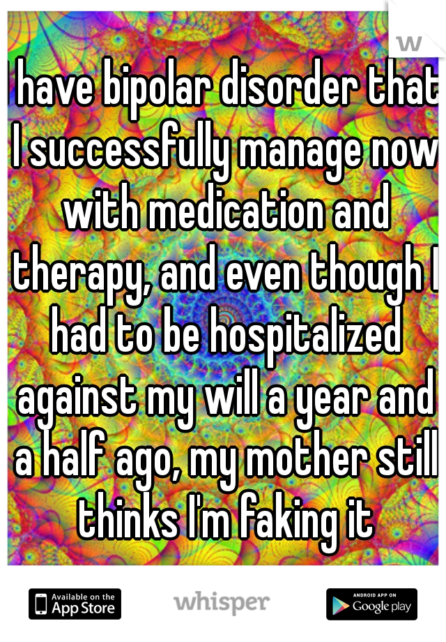I have bipolar disorder that I successfully manage now with medication and therapy, and even though I had to be hospitalized against my will a year and a half ago, my mother still thinks I'm faking it