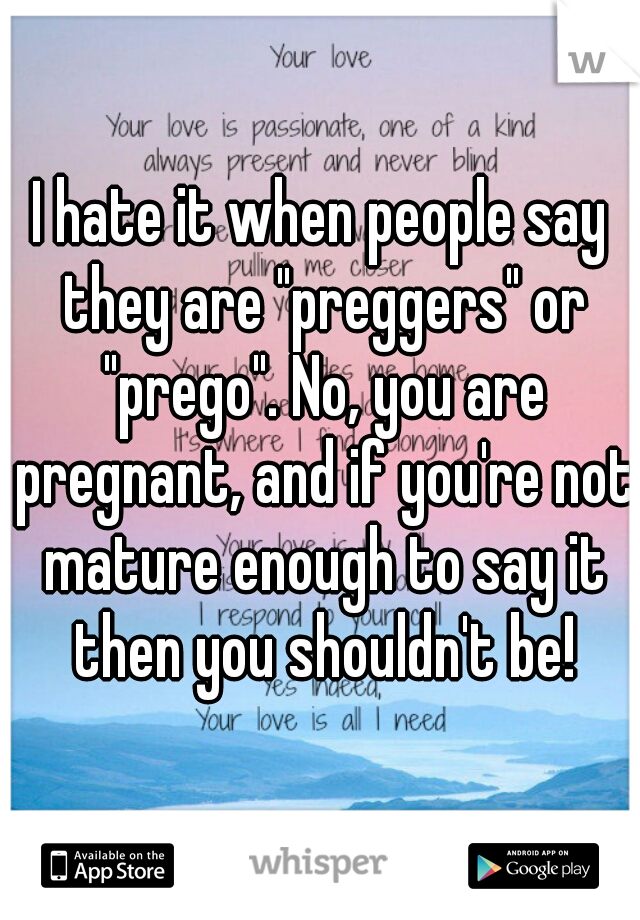 I hate it when people say they are "preggers" or "prego". No, you are pregnant, and if you're not mature enough to say it then you shouldn't be!