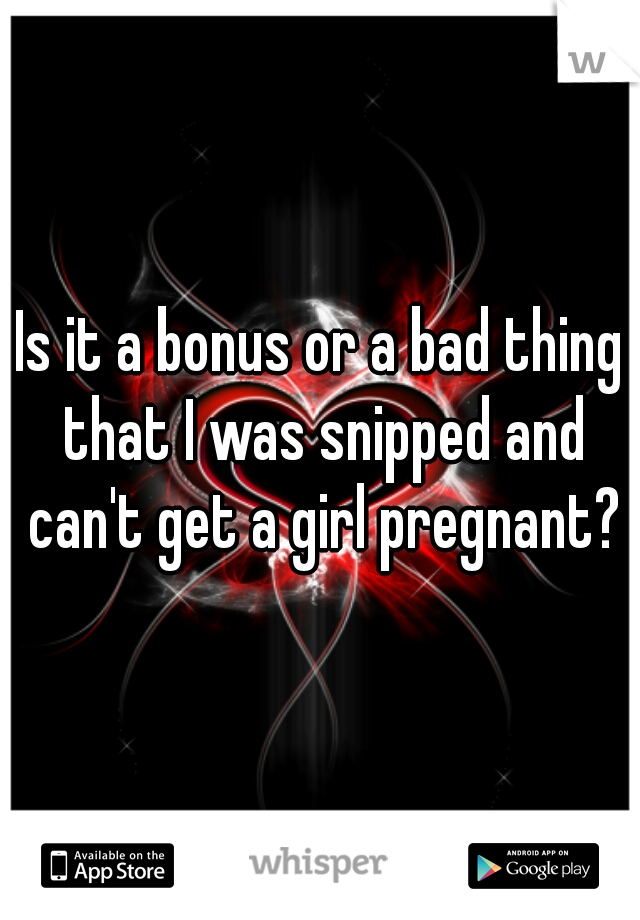 Is it a bonus or a bad thing that I was snipped and can't get a girl pregnant?