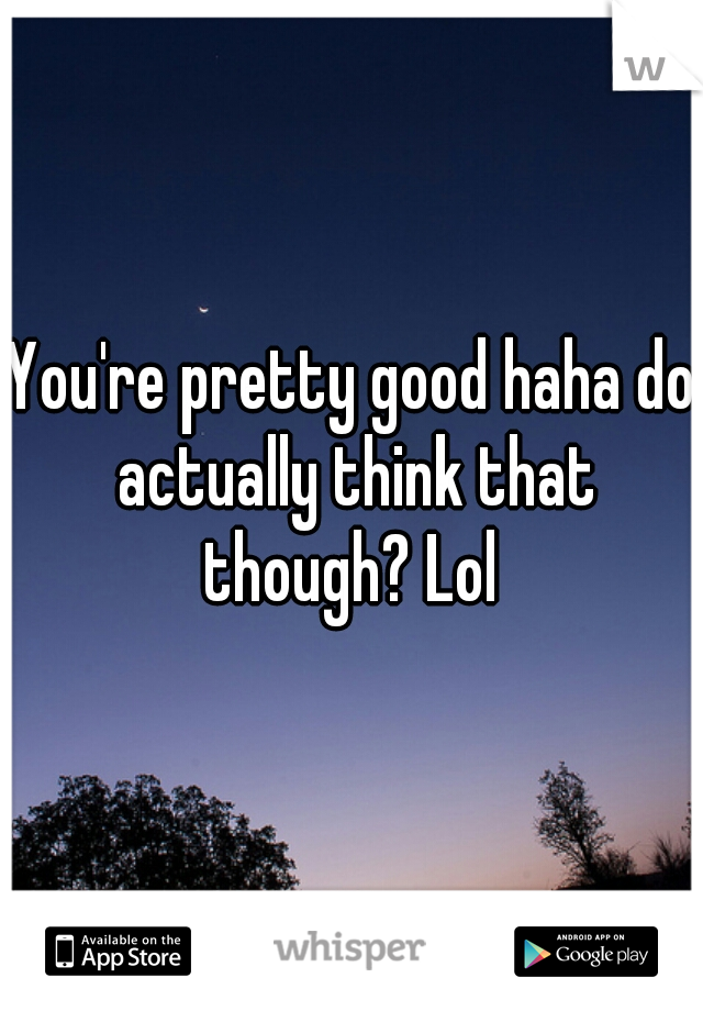 You're pretty good haha do actually think that though? Lol 