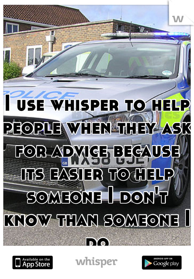 I use whisper to help people when they ask for advice because its easier to help someone I don't know than someone I do