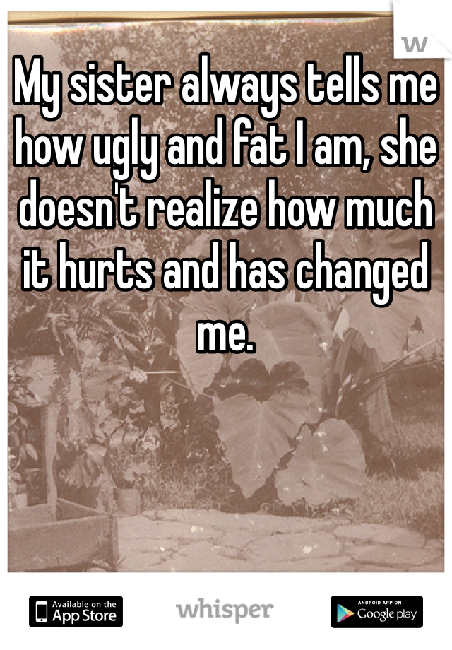 My sister always tells me how ugly and fat I am, she doesn't realize how much it hurts and has changed me.