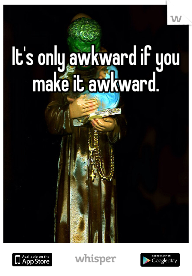 It's only awkward if you make it awkward. 