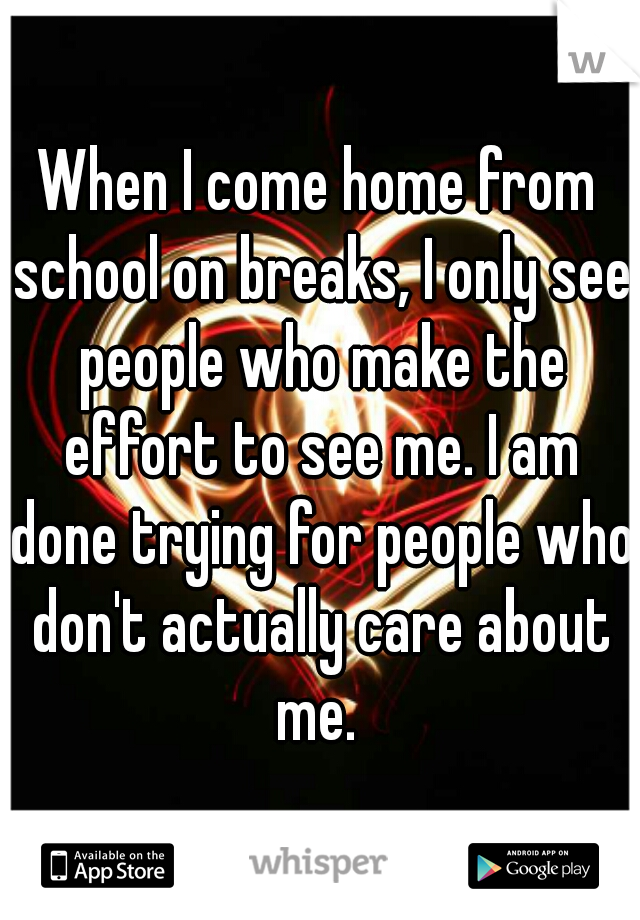 When I come home from school on breaks, I only see people who make the effort to see me. I am done trying for people who don't actually care about me. 