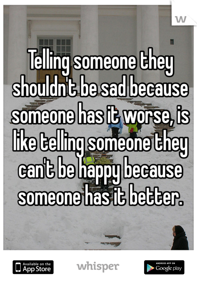 Telling someone they shouldn't be sad because someone has it worse, is like telling someone they can't be happy because someone has it better.
