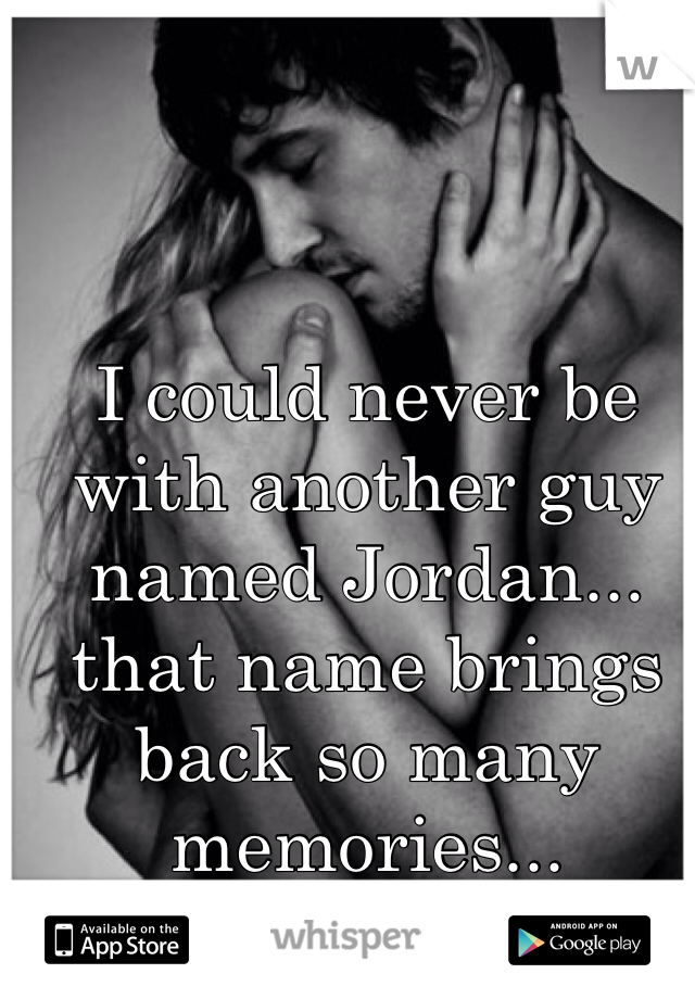 I could never be with another guy named Jordan... that name brings back so many memories... 