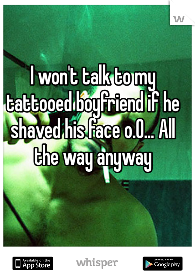 I won't talk to my tattooed boyfriend if he shaved his face o.0... All the way anyway