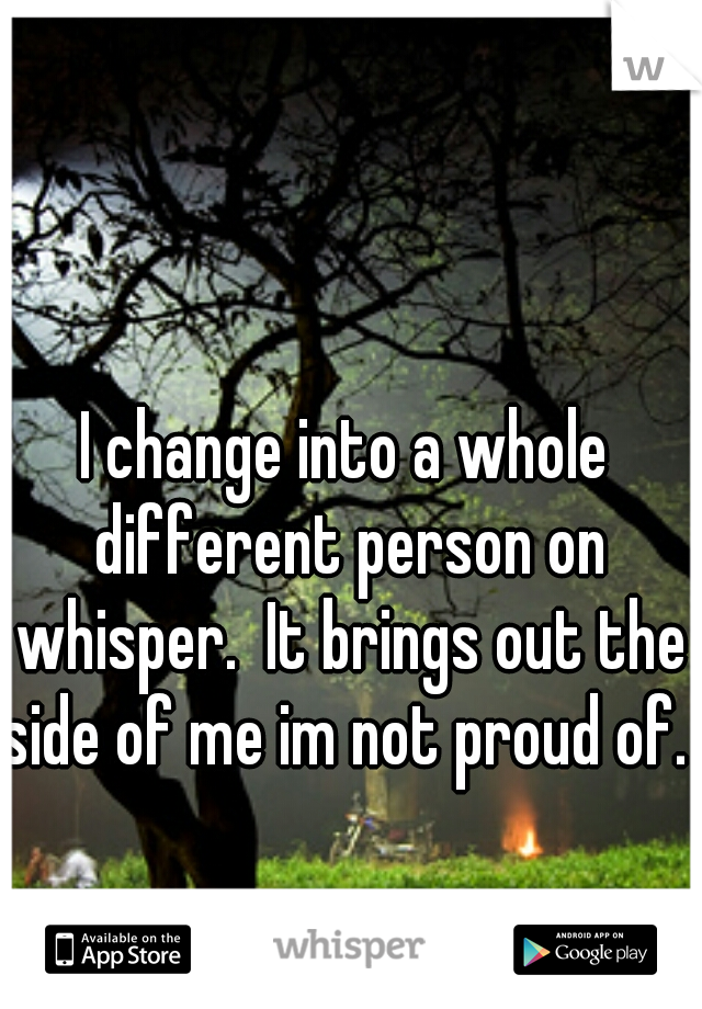I change into a whole different person on whisper.  It brings out the side of me im not proud of.   