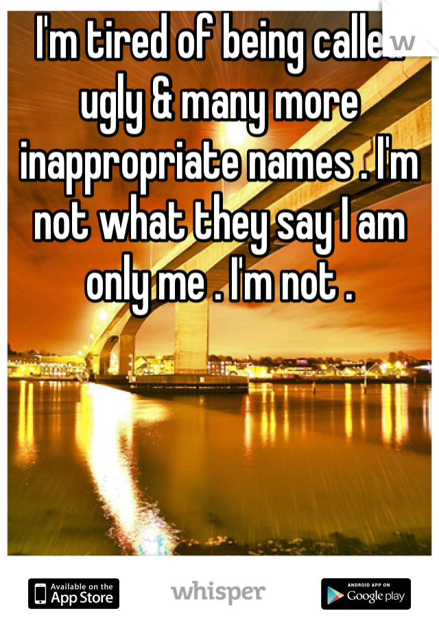 I'm tired of being called ugly & many more inappropriate names . I'm not what they say I am only me . I'm not . 