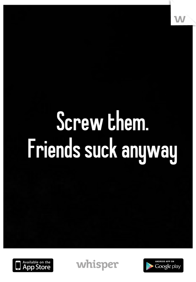 Screw them. 
Friends suck anyway