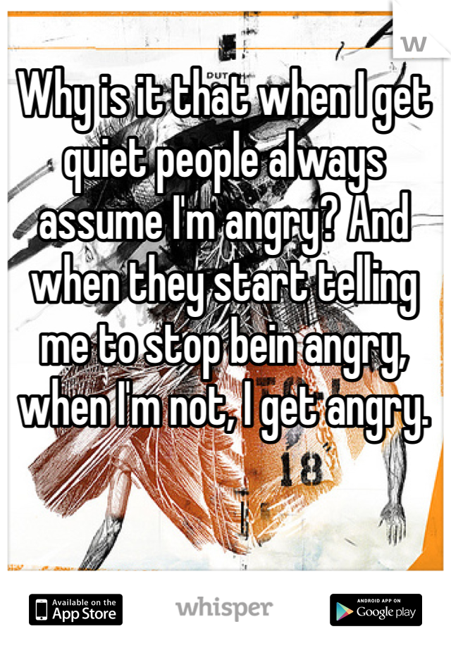 Why is it that when I get quiet people always assume I'm angry? And when they start telling me to stop bein angry, when I'm not, I get angry.