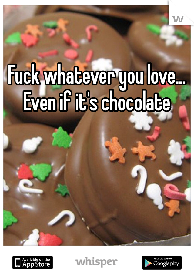 Fuck whatever you love... Even if it's chocolate 