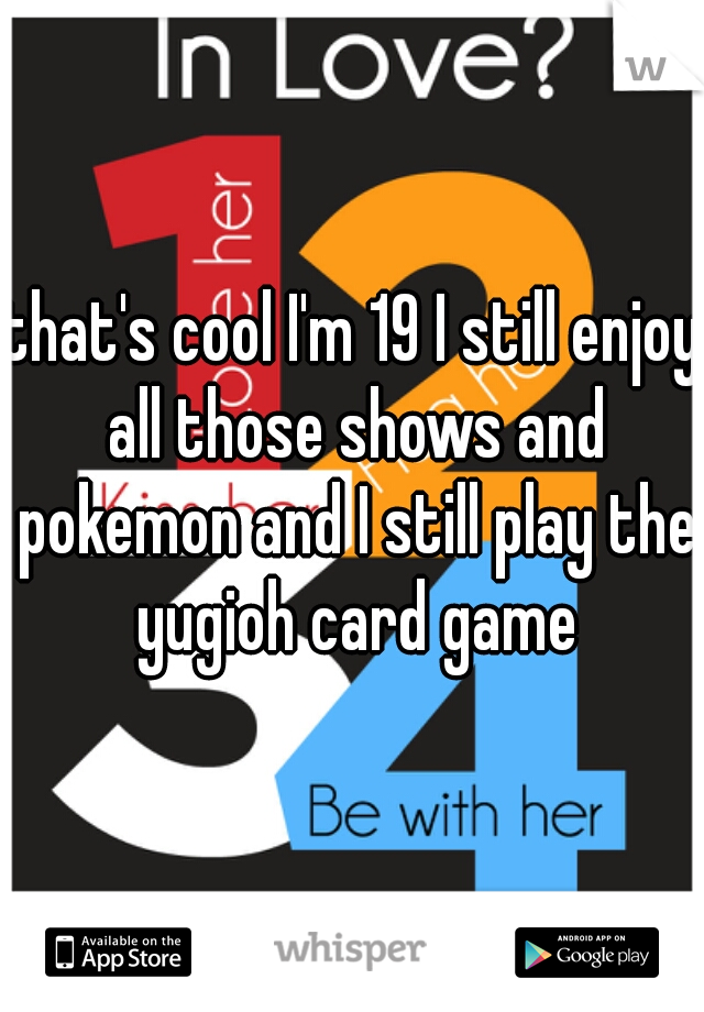 that's cool I'm 19 I still enjoy all those shows and pokemon and I still play the yugioh card game
