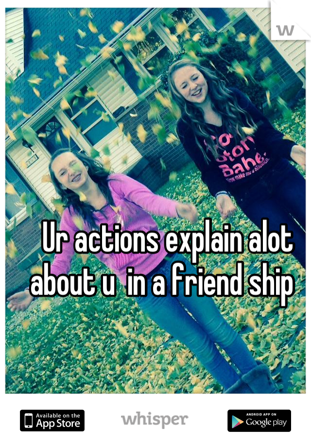Ur actions explain alot about u  in a friend ship  