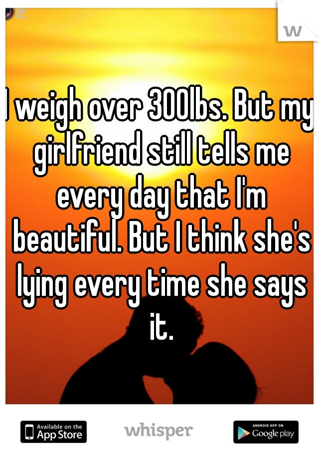 I weigh over 300lbs. But my girlfriend still tells me every day that I'm beautiful. But I think she's lying every time she says it.