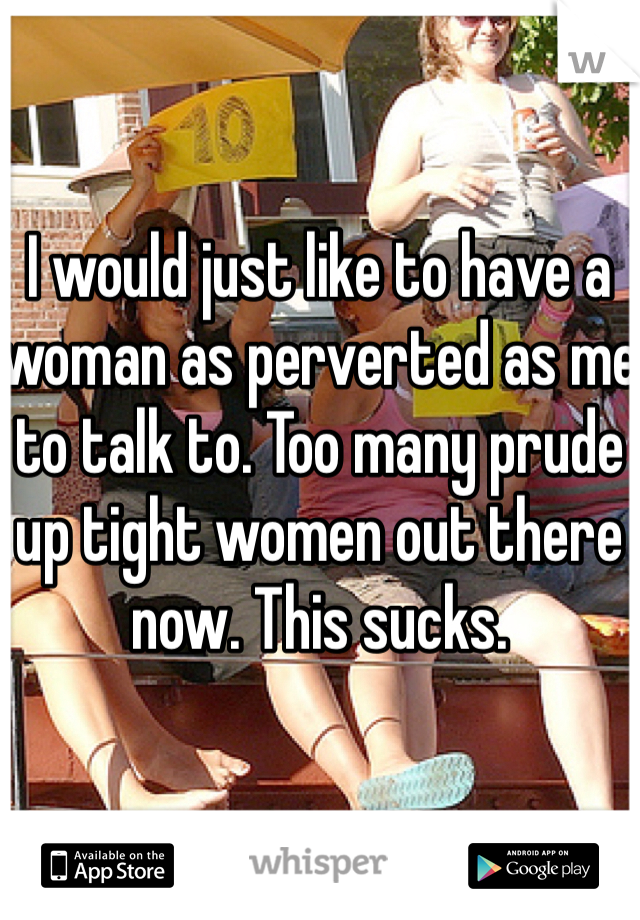 I would just like to have a woman as perverted as me to talk to. Too many prude up tight women out there now. This sucks.