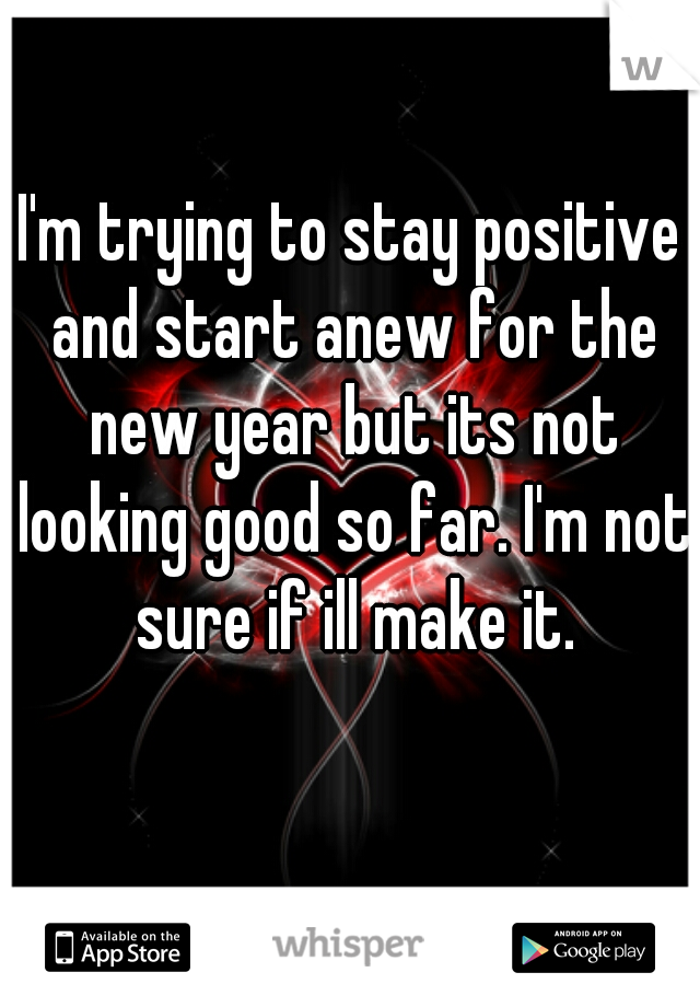 I'm trying to stay positive and start anew for the new year but its not looking good so far. I'm not sure if ill make it.