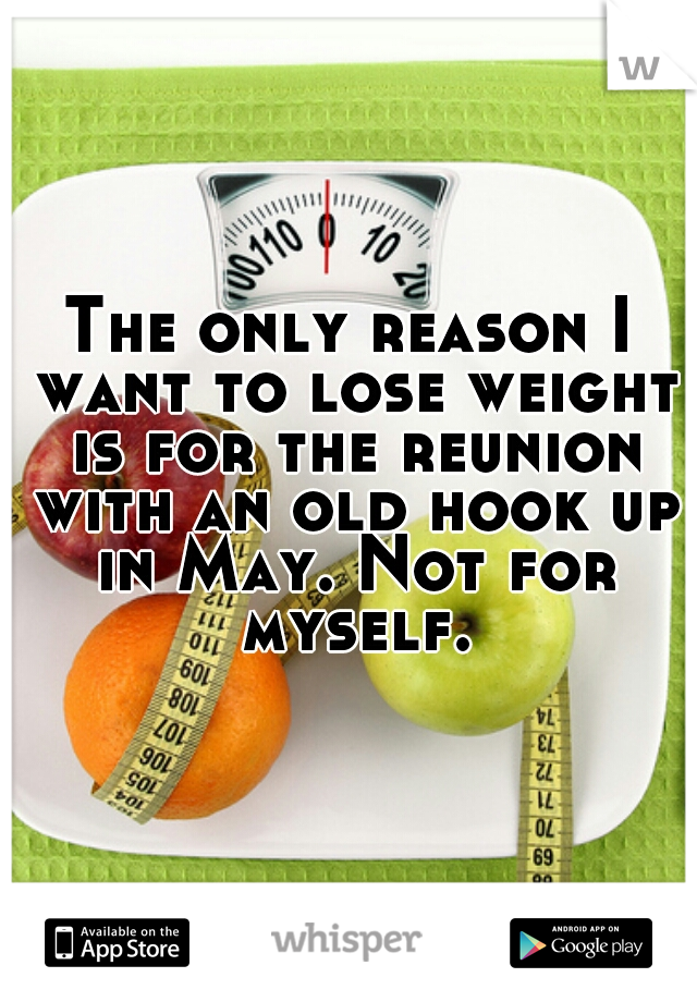 The only reason I want to lose weight is for the reunion with an old hook up in May. Not for myself.