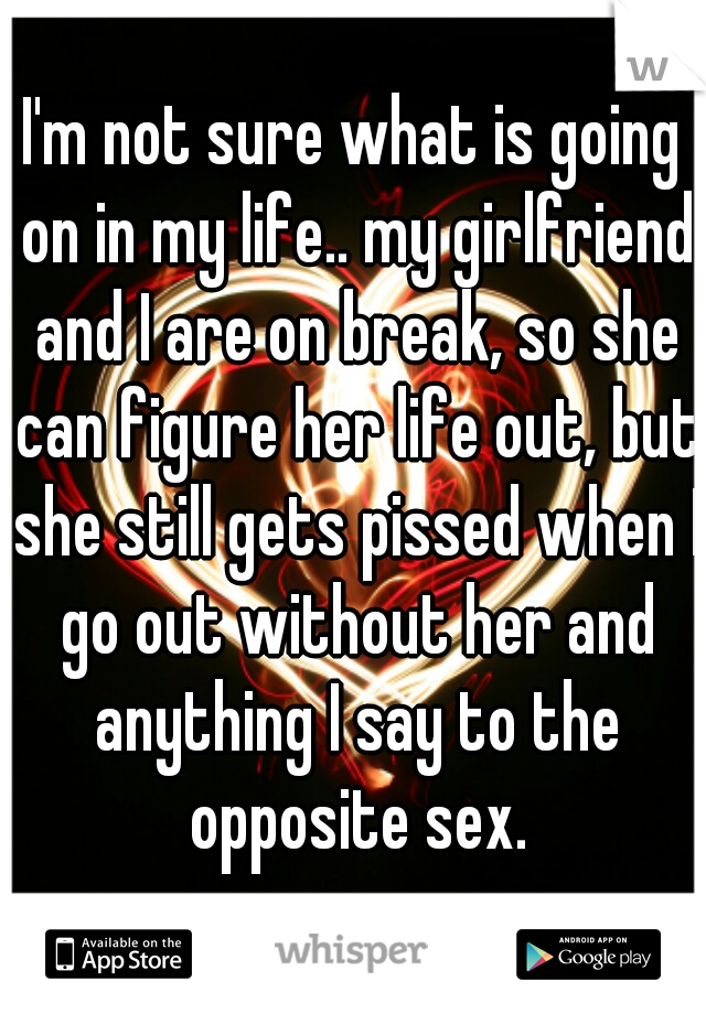 I'm not sure what is going on in my life.. my girlfriend and I are on break, so she can figure her life out, but she still gets pissed when I go out without her and anything I say to the opposite sex.