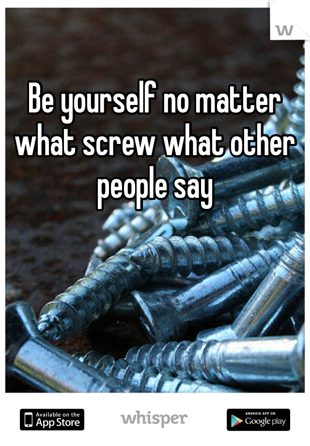 Be yourself no matter what screw what other people say