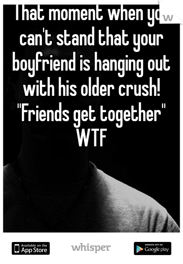 That moment when you can't stand that your boyfriend is hanging out with his older crush! "Friends get together" WTF