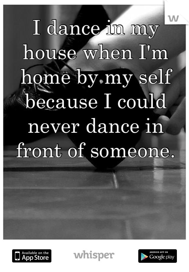 I dance in my house when I'm home by my self because I could never dance in front of someone.