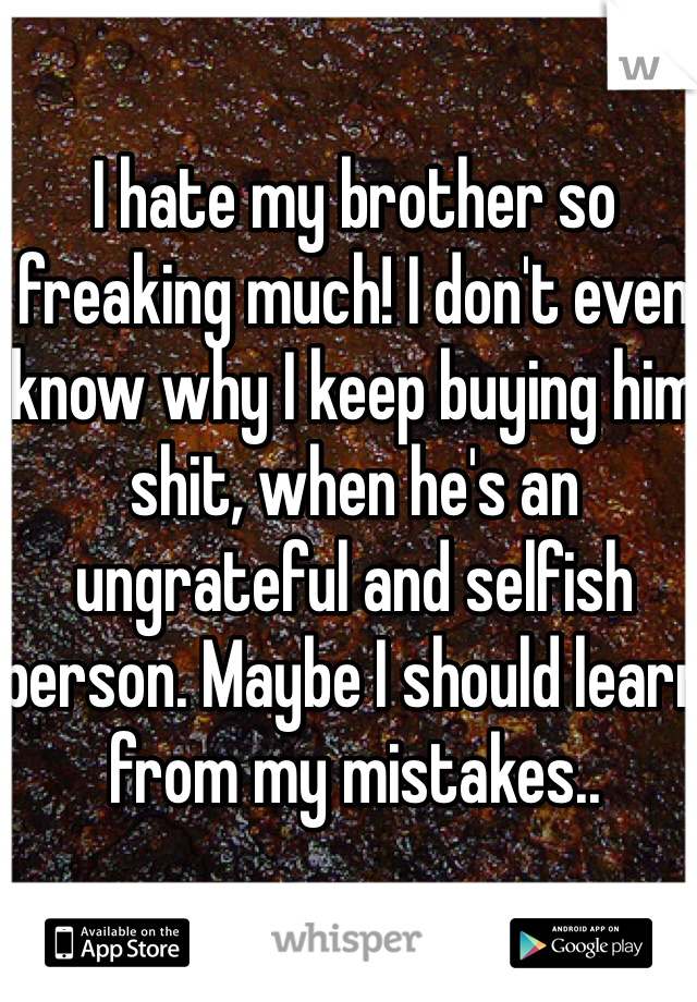I hate my brother so freaking much! I don't even know why I keep buying him shit, when he's an ungrateful and selfish person. Maybe I should learn from my mistakes.. 
