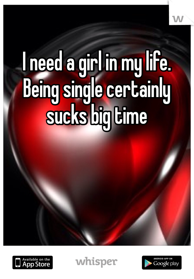 I need a girl in my life. Being single certainly sucks big time