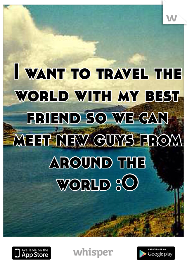 I want to travel the world with my best friend so we can meet new guys from around the world :O
