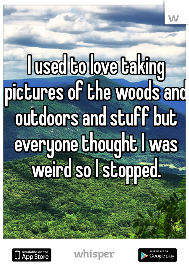 I used to love taking pictures of the woods and outdoors and stuff but everyone thought I was weird so I stopped. 