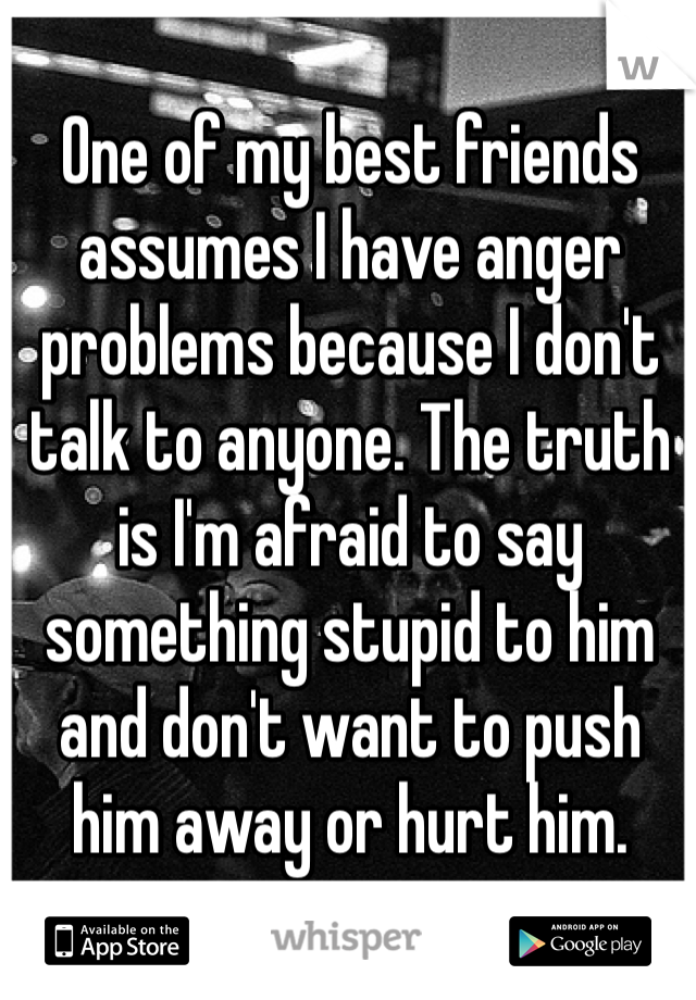 One of my best friends assumes I have anger problems because I don't talk to anyone. The truth is I'm afraid to say something stupid to him and don't want to push him away or hurt him.