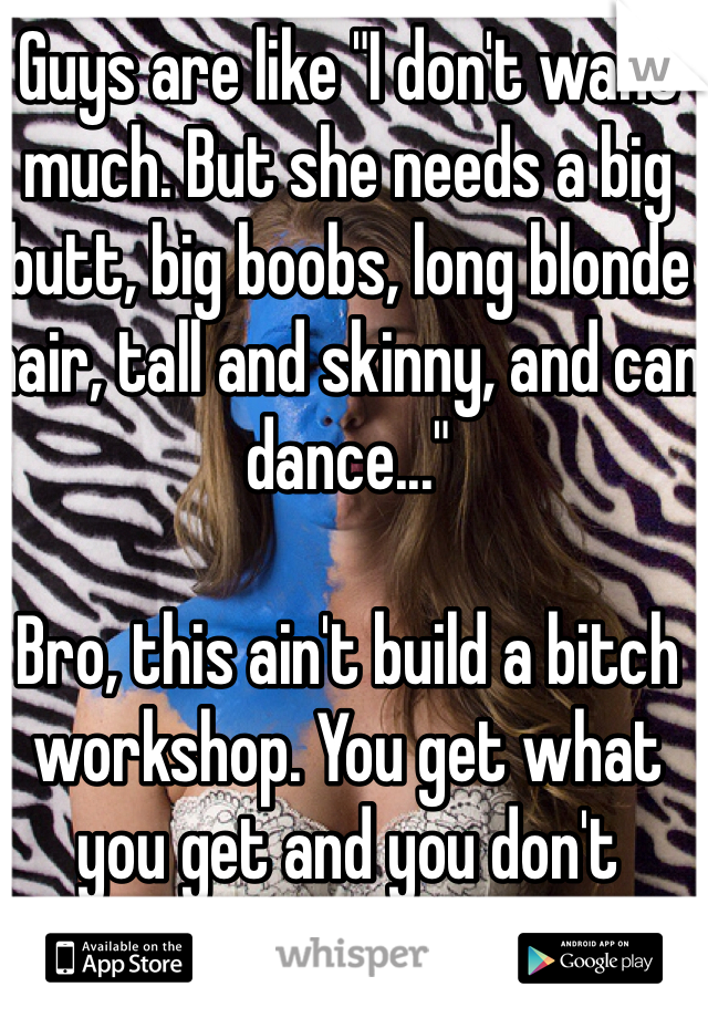 Guys are like "I don't want much. But she needs a big butt, big boobs, long blonde hair, tall and skinny, and can dance..." 

Bro, this ain't build a bitch workshop. You get what you get and you don't throw a fit!