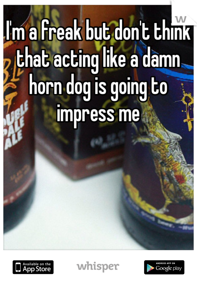 I'm a freak but don't think that acting like a damn horn dog is going to impress me