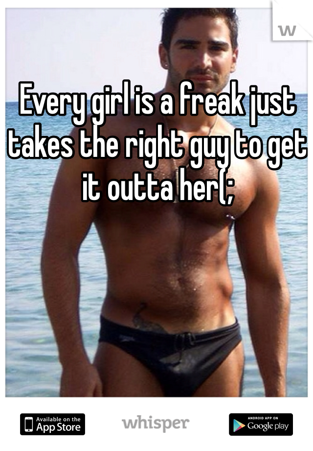 Every girl is a freak just takes the right guy to get it outta her(;