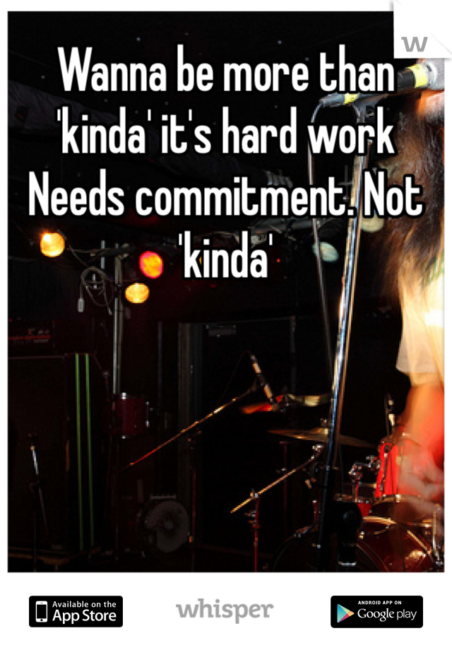 Wanna be more than 'kinda' it's hard work   Needs commitment. Not 'kinda'