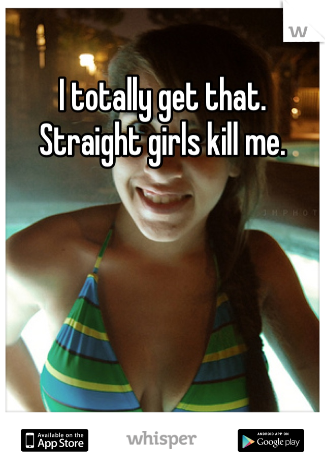 I totally get that. Straight girls kill me. 