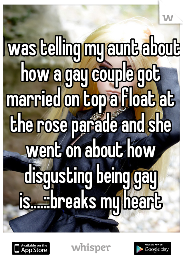 I was telling my aunt about how a gay couple got married on top a float at the rose parade and she went on about how disgusting being gay is....::breaks my heart