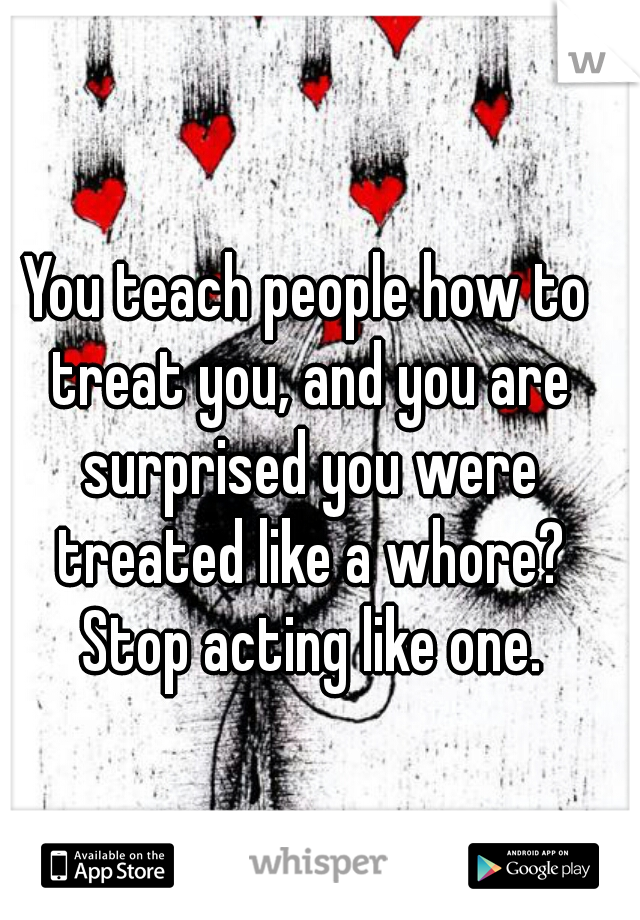 You teach people how to treat you, and you are surprised you were treated like a whore? Stop acting like one.