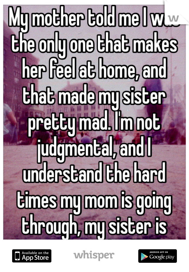 My mother told me I was the only one that makes her feel at home, and  that made my sister pretty mad. I'm not judgmental, and I understand the hard times my mom is going through, my sister is ignorant and selfish.