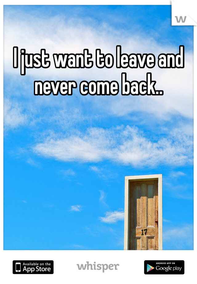 I just want to leave and never come back.. 