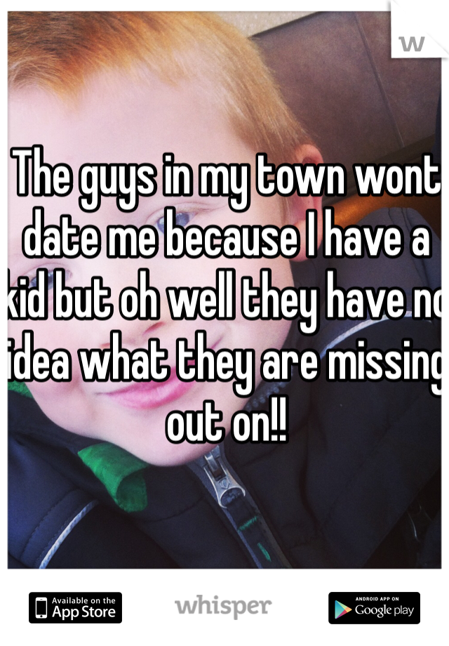 The guys in my town wont date me because I have a kid but oh well they have no idea what they are missing out on!!