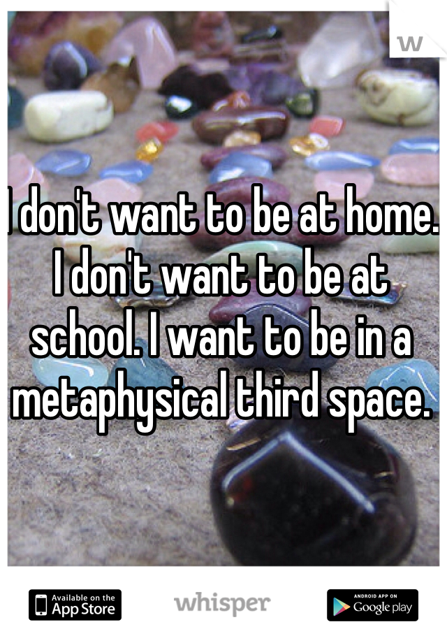 I don't want to be at home. I don't want to be at school. I want to be in a metaphysical third space. 