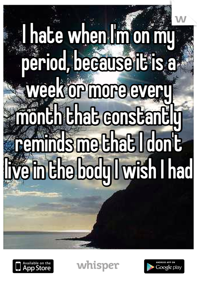 I hate when I'm on my period, because it is a week or more every month that constantly reminds me that I don't live in the body I wish I had