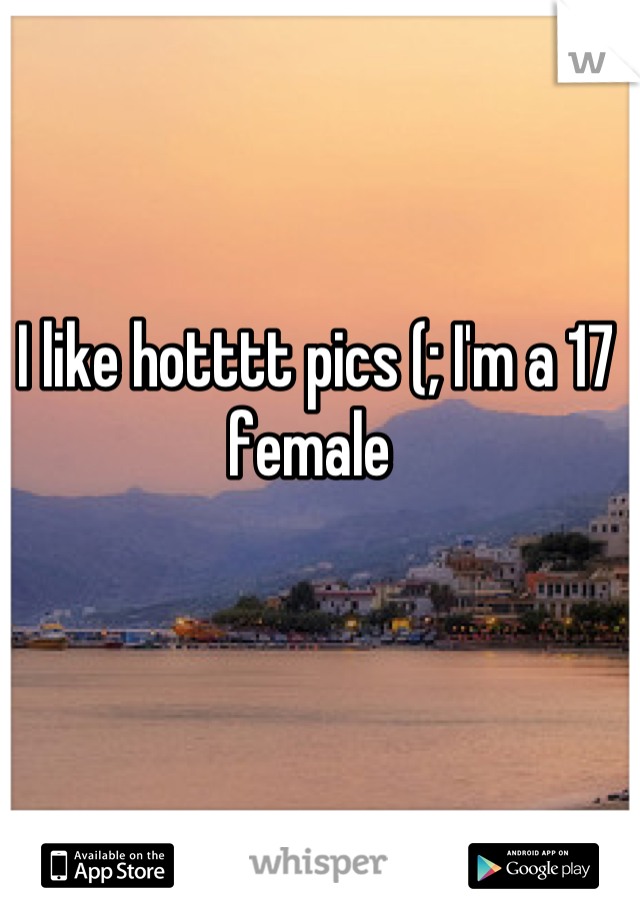 I like hotttt pics (; I'm a 17 female 
